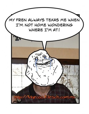 My fren always Texas me when I'm not home wondering where I'm at!